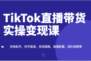 TikTok直播带货实操变现课：系统起号、科学复盘、变现链路、直播配置、团队搭建等-课程网